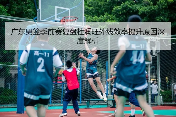 广东男篮季前赛复盘杜润旺外线效率提升原因深度解析